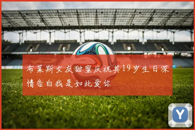 布莱斯女友甜蜜庆祝其19岁生日深情告白我是如此爱你