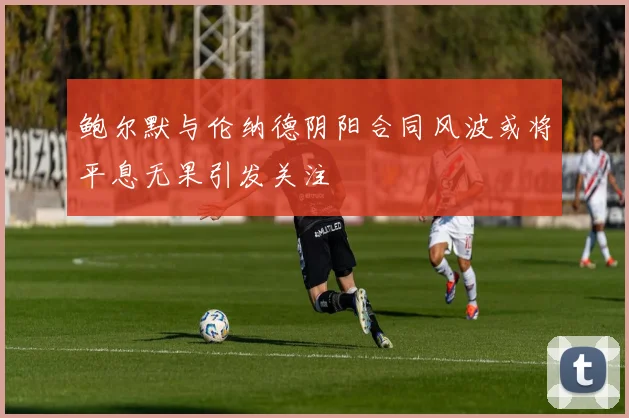 鲍尔默与伦纳德阴阳合同风波或将平息无果引发关注