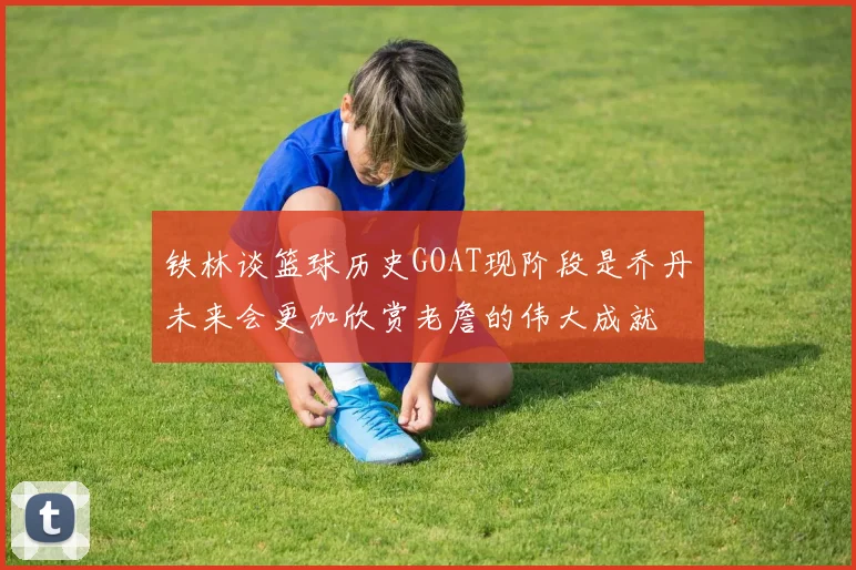 铁林谈篮球历史GOAT现阶段是乔丹未来会更加欣赏老詹的伟大成就
