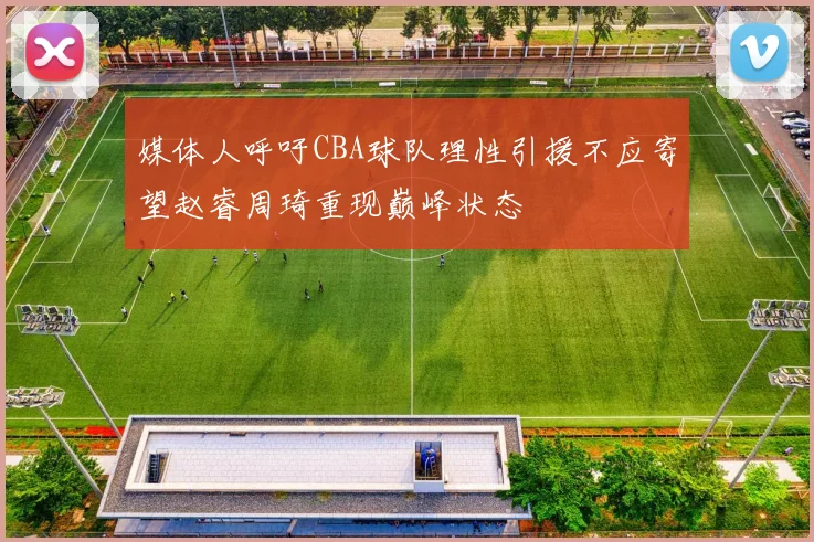 媒体人呼吁CBA球队理性引援不应寄望赵睿周琦重现巅峰状态