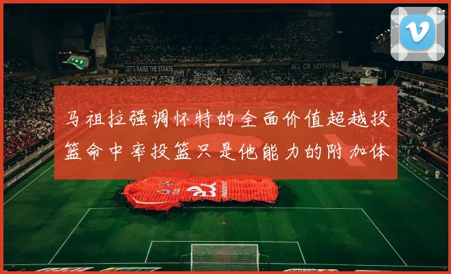 马祖拉强调怀特的全面价值超越投篮命中率投篮只是他能力的附加体现