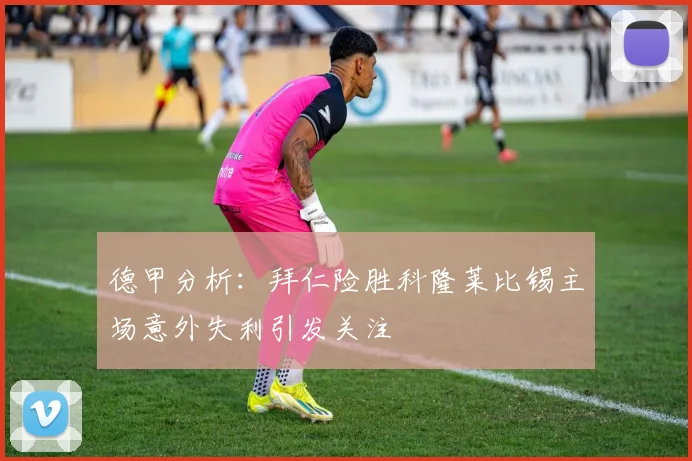 德甲分析：拜仁险胜科隆莱比锡主场意外失利引发关注