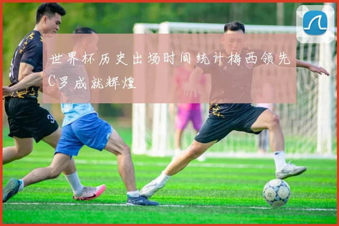 世界杯历史出场时间统计梅西领先C罗成就辉煌
