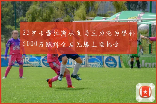 23岁卡雷拉斯从皇马主力沦为替补5000万欧转会后无缘上场机会
