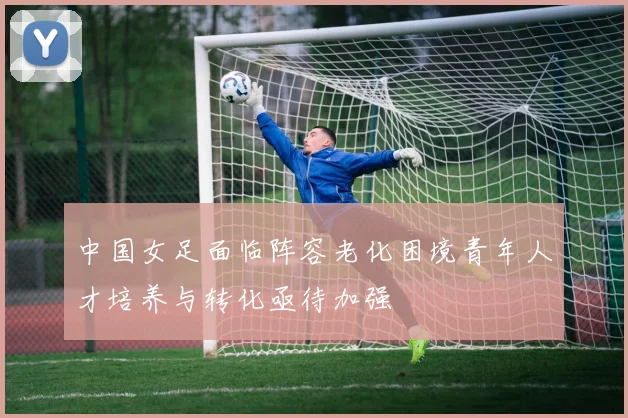 中国女足面临阵容老化困境青年人才培养与转化亟待加强