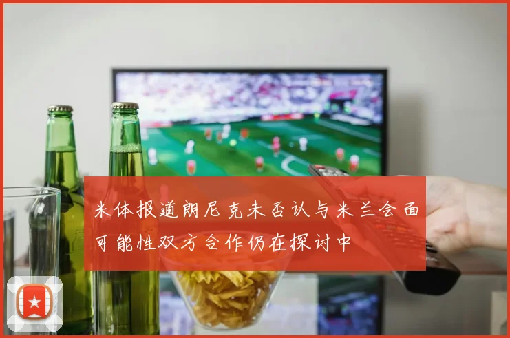 米体报道朗尼克未否认与米兰会面可能性双方合作仍在探讨中