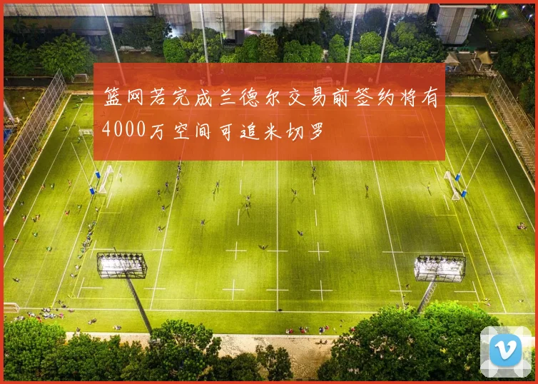 篮网若完成兰德尔交易前签约将有4000万空间可追米切罗