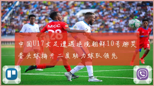 中国U17女足遭遇逆境朝鲜10号柳炅香头球梅开二度助力球队领先