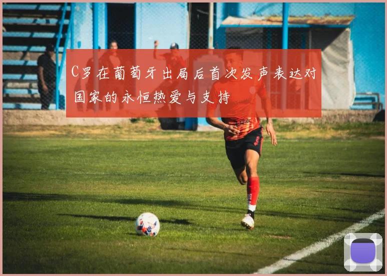 C罗在葡萄牙出局后首次发声表达对国家的永恒热爱与支持