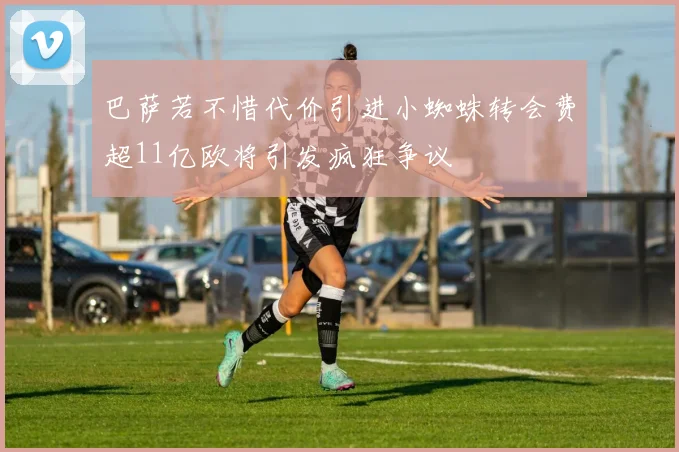 巴萨若不惜代价引进小蜘蛛转会费超11亿欧将引发疯狂争议