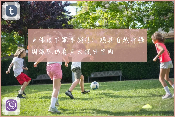 卢伟谈下赛季期待：顺其自然并强调球队仍有巨大提升空间