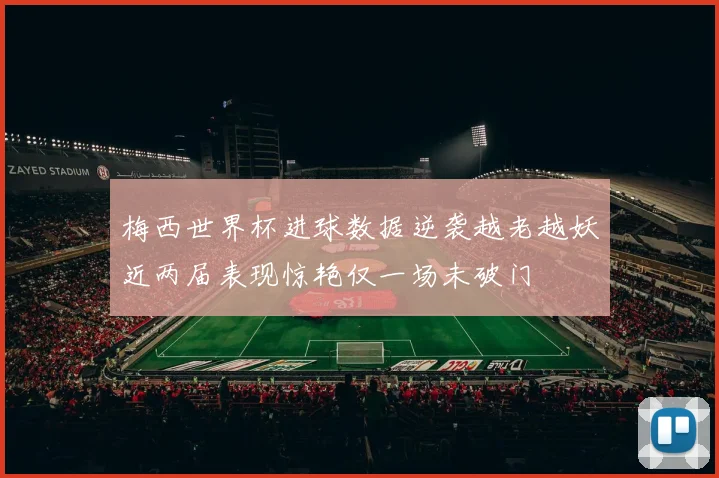 梅西世界杯进球数据逆袭越老越妖近两届表现惊艳仅一场未破门