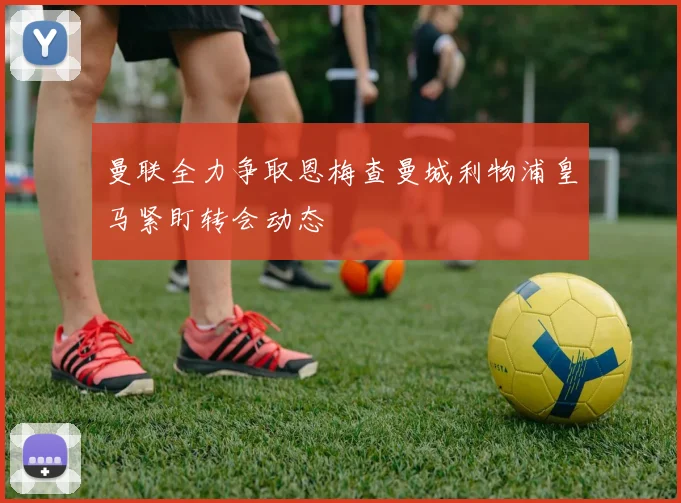 曼联全力争取恩梅查曼城利物浦皇马紧盯转会动态