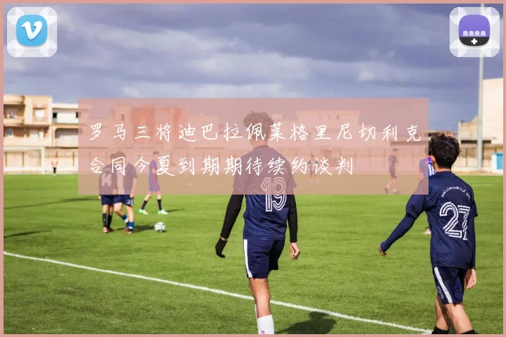 罗马三将迪巴拉佩莱格里尼切利克合同今夏到期期待续约谈判