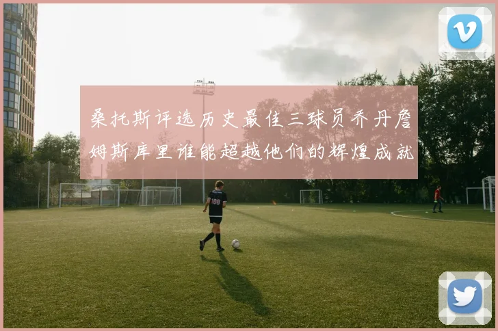 桑托斯评选历史最佳三球员乔丹詹姆斯库里谁能超越他们的辉煌成就