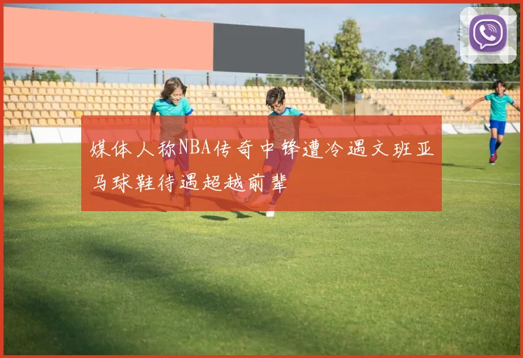 媒体人称NBA传奇中锋遭冷遇文班亚马球鞋待遇超越前辈